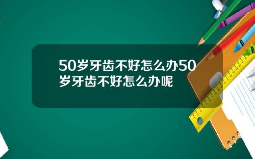 50岁牙齿不好怎么办50岁牙齿不好怎么办呢