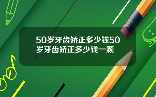 50岁牙齿矫正多少钱50岁牙齿矫正多少钱一颗