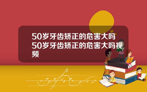 50岁牙齿矫正的危害大吗50岁牙齿矫正的危害大吗视频