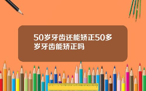50岁牙齿还能矫正50多岁牙齿能矫正吗