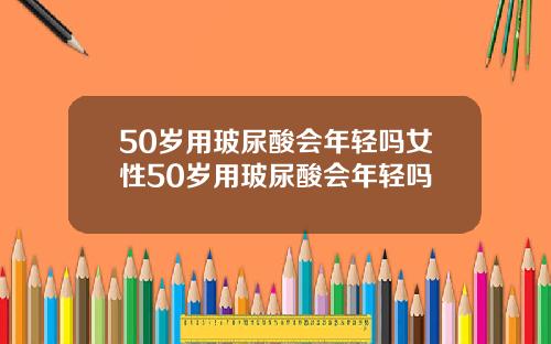 50岁用玻尿酸会年轻吗女性50岁用玻尿酸会年轻吗