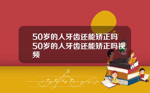 50岁的人牙齿还能矫正吗50岁的人牙齿还能矫正吗视频