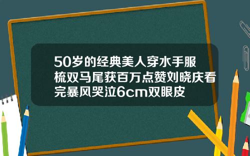 50岁的经典美人穿水手服梳双马尾获百万点赞刘晓庆看完暴风哭泣6cm双眼皮