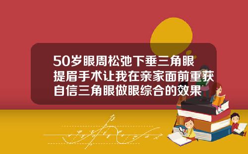 50岁眼周松弛下垂三角眼提眉手术让我在亲家面前重获自信三角眼做眼综合的效果