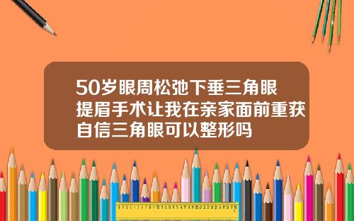 50岁眼周松弛下垂三角眼提眉手术让我在亲家面前重获自信三角眼可以整形吗