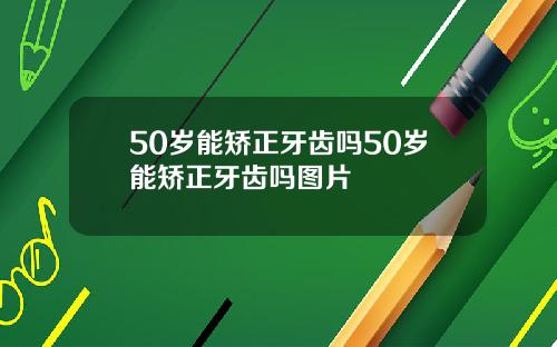 50岁能矫正牙齿吗50岁能矫正牙齿吗图片