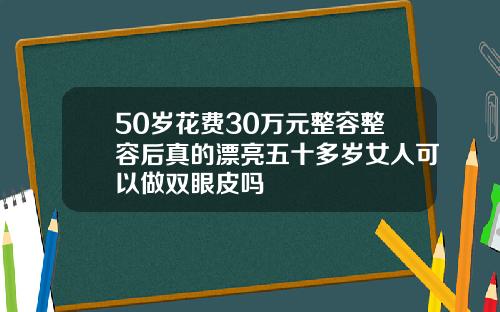 50岁花费30万元整容整容后真的漂亮五十多岁女人可以做双眼皮吗