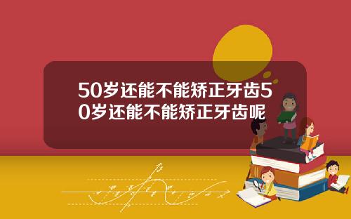 50岁还能不能矫正牙齿50岁还能不能矫正牙齿呢