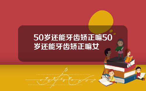 50岁还能牙齿矫正嘛50岁还能牙齿矫正嘛女