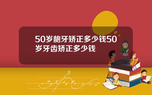 50岁龅牙矫正多少钱50岁牙齿矫正多少钱