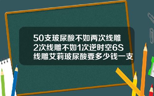 50支玻尿酸不如两次线雕2次线雕不如1次逆时空6S线雕艾莉玻尿酸要多少钱一支呢