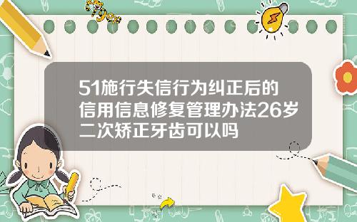 51施行失信行为纠正后的信用信息修复管理办法26岁二次矫正牙齿可以吗