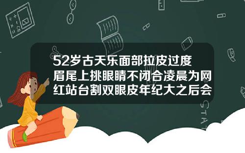 52岁古天乐面部拉皮过度眉尾上挑眼睛不闭合凌晨为网红站台割双眼皮年纪大之后会有影响吗