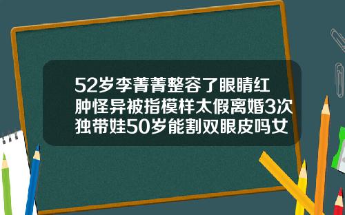 52岁李菁菁整容了眼睛红肿怪异被指模样太假离婚3次独带娃50岁能割双眼皮吗女