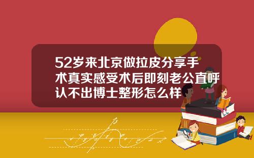 52岁来北京做拉皮分享手术真实感受术后即刻老公直呼认不出博士整形怎么样
