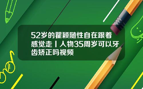52岁的瞿颖随性自在跟着感觉走丨人物35周岁可以牙齿矫正吗视频