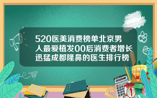 520医美消费榜单北京男人最爱植发00后消费者增长迅猛成都隆鼻的医生排行榜