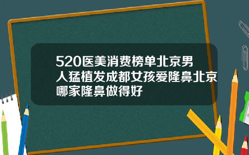 520医美消费榜单北京男人猛植发成都女孩爱隆鼻北京哪家隆鼻做得好