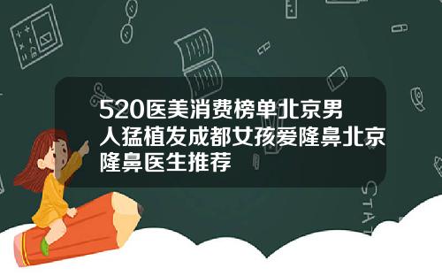 520医美消费榜单北京男人猛植发成都女孩爱隆鼻北京隆鼻医生推荐
