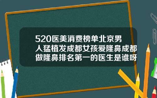 520医美消费榜单北京男人猛植发成都女孩爱隆鼻成都做隆鼻排名第一的医生是谁呀