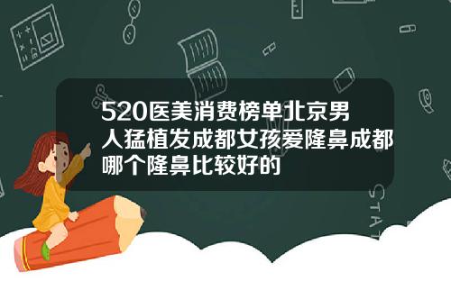 520医美消费榜单北京男人猛植发成都女孩爱隆鼻成都哪个隆鼻比较好的
