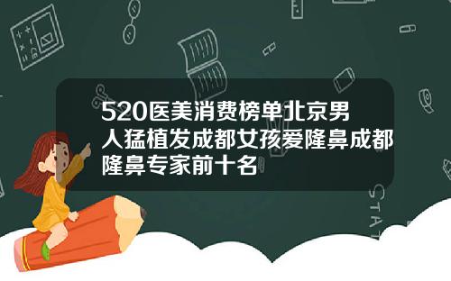 520医美消费榜单北京男人猛植发成都女孩爱隆鼻成都隆鼻专家前十名