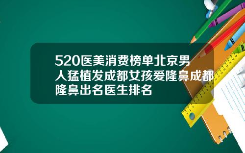 520医美消费榜单北京男人猛植发成都女孩爱隆鼻成都隆鼻出名医生排名