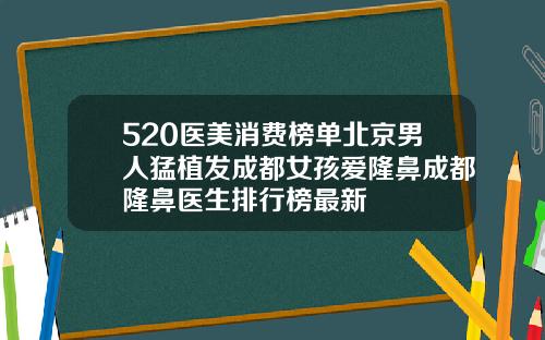 520医美消费榜单北京男人猛植发成都女孩爱隆鼻成都隆鼻医生排行榜最新