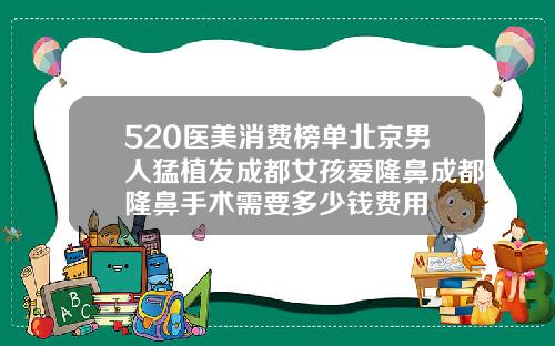520医美消费榜单北京男人猛植发成都女孩爱隆鼻成都隆鼻手术需要多少钱费用