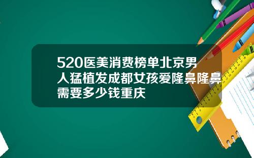 520医美消费榜单北京男人猛植发成都女孩爱隆鼻隆鼻需要多少钱重庆