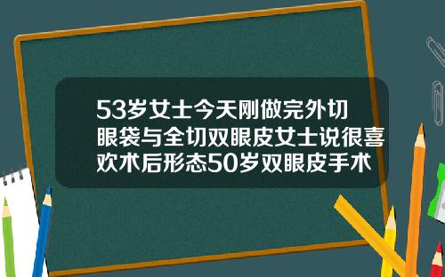53岁女士今天刚做完外切眼袋与全切双眼皮女士说很喜欢术后形态50岁双眼皮手术哪个最好做