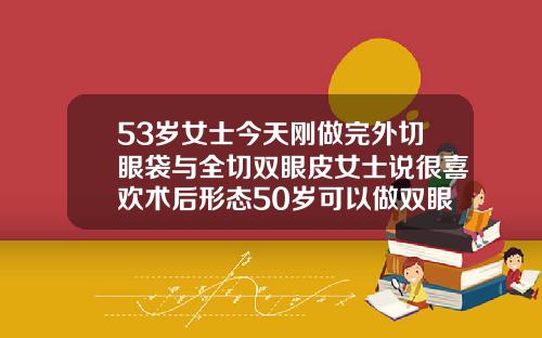 53岁女士今天刚做完外切眼袋与全切双眼皮女士说很喜欢术后形态50岁可以做双眼皮手术吗
