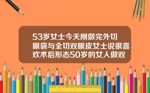 53岁女士今天刚做完外切眼袋与全切双眼皮女士说很喜欢术后形态50岁的女人做双眼皮可以吗