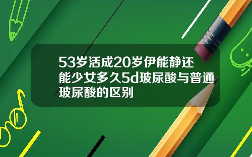 53岁活成20岁伊能静还能少女多久5d玻尿酸与普通玻尿酸的区别
