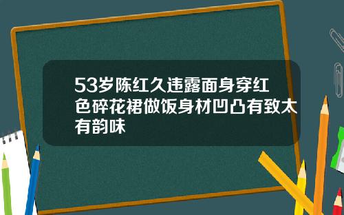 53岁陈红久违露面身穿红色碎花裙做饭身材凹凸有致太有韵味