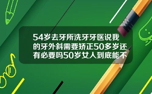 54岁去牙所洗牙牙医说我的牙外斜需要矫正50多岁还有必要吗50岁女人到底能不能整牙