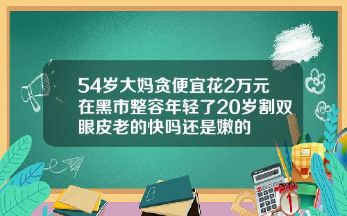 54岁大妈贪便宜花2万元在黑市整容年轻了20岁割双眼皮老的快吗还是嫩的