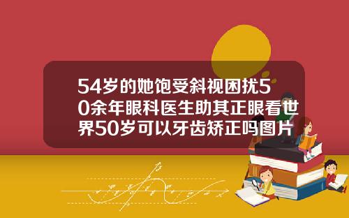 54岁的她饱受斜视困扰50余年眼科医生助其正眼看世界50岁可以牙齿矫正吗图片