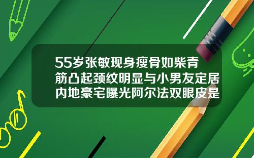 55岁张敏现身瘦骨如柴青筋凸起颈纹明显与小男友定居内地豪宅曝光阿尔法双眼皮是永久的吗
