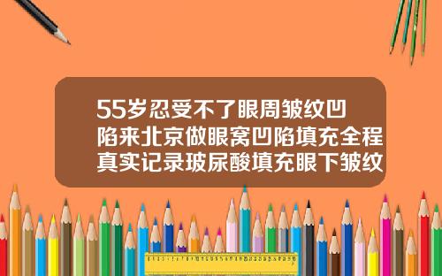 55岁忍受不了眼周皱纹凹陷来北京做眼窝凹陷填充全程真实记录玻尿酸填充眼下皱纹