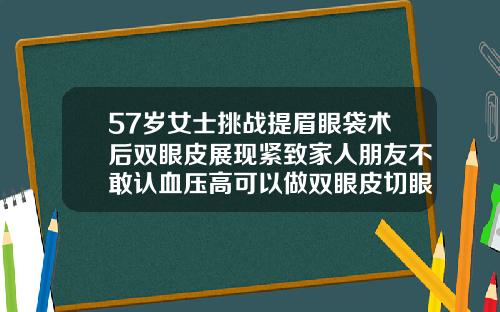57岁女士挑战提眉眼袋术后双眼皮展现紧致家人朋友不敢认血压高可以做双眼皮切眼袋手术吗