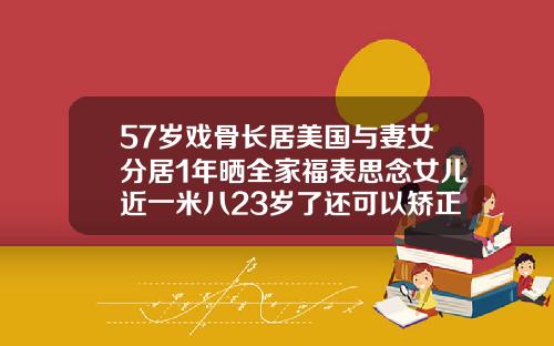 57岁戏骨长居美国与妻女分居1年晒全家福表思念女儿近一米八23岁了还可以矫正牙齿吗视频