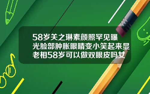 58岁关之琳素颜照罕见曝光脸部肿胀眼睛变小笑起来显老相58岁可以做双眼皮吗女