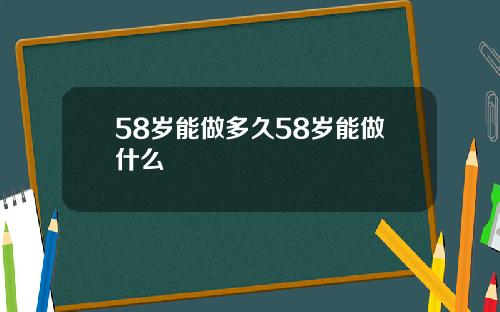 58岁能做多久58岁能做什么