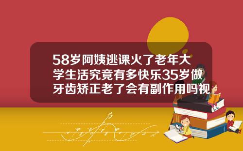 58岁阿姨逃课火了老年大学生活究竟有多快乐35岁做牙齿矫正老了会有副作用吗视频