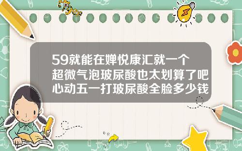 59就能在婵悦康汇就一个超微气泡玻尿酸也太划算了吧心动五一打玻尿酸全脸多少钱