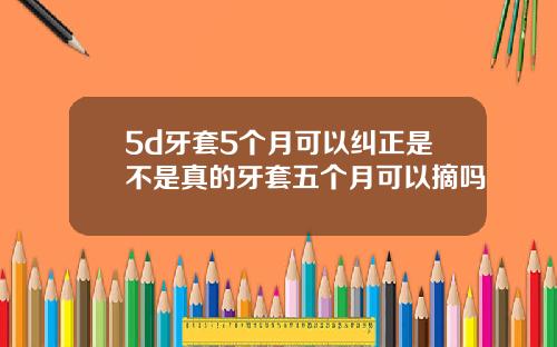 5d牙套5个月可以纠正是不是真的牙套五个月可以摘吗