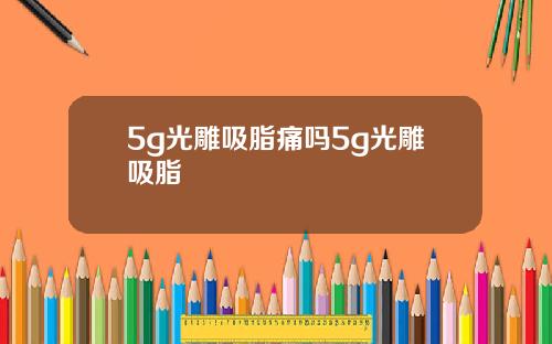 5g光雕吸脂痛吗5g光雕吸脂