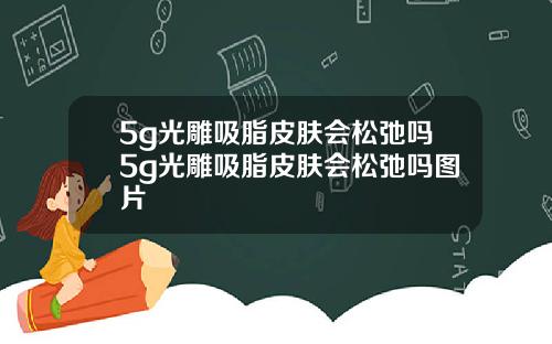 5g光雕吸脂皮肤会松弛吗5g光雕吸脂皮肤会松弛吗图片