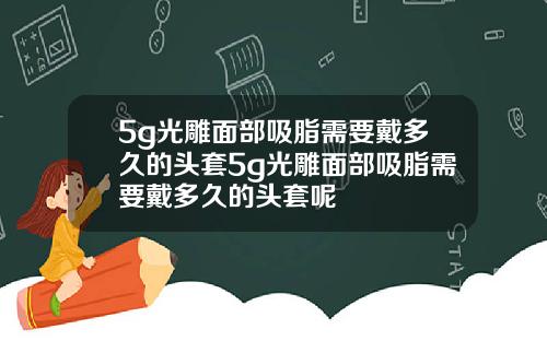 5g光雕面部吸脂需要戴多久的头套5g光雕面部吸脂需要戴多久的头套呢